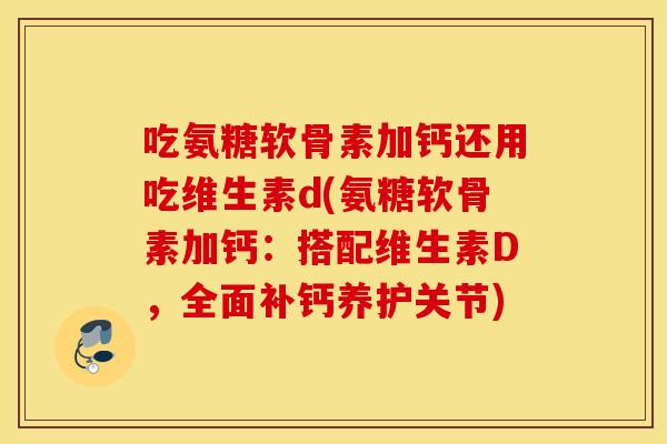 吃氨糖软骨素加钙还用吃维生素d(氨糖软骨素加钙：搭配维生素D，全面补钙养护关节)