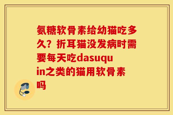 氨糖软骨素给幼猫吃多久？折耳猫没发病时需要每天吃dasuquin之类的猫用软骨素吗
