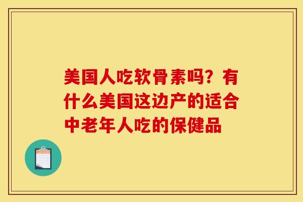 美国人吃软骨素吗？有什么美国这边产的适合中老年人吃的保健品