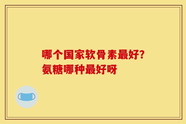 哪个国家软骨素最好？氨糖哪种最好呀