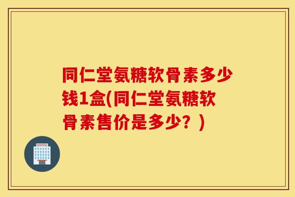 同仁堂氨糖软骨素多少钱1盒(同仁堂氨糖软骨素售价是多少？)