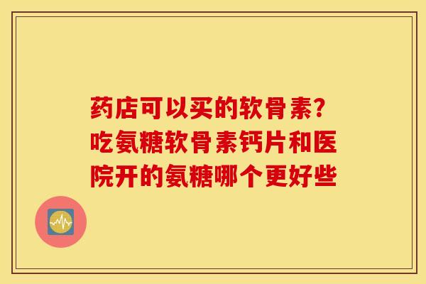 药店可以买的软骨素？吃氨糖软骨素钙片和医院开的氨糖哪个更好些