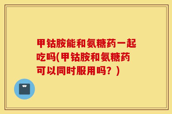 甲钴胺能和氨糖药一起吃吗(甲钴胺和氨糖药可以同时服用吗？)
