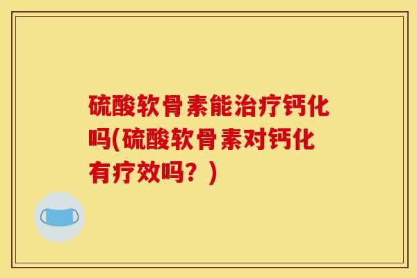 硫酸软骨素能治疗钙化吗(硫酸软骨素对钙化有疗效吗？)