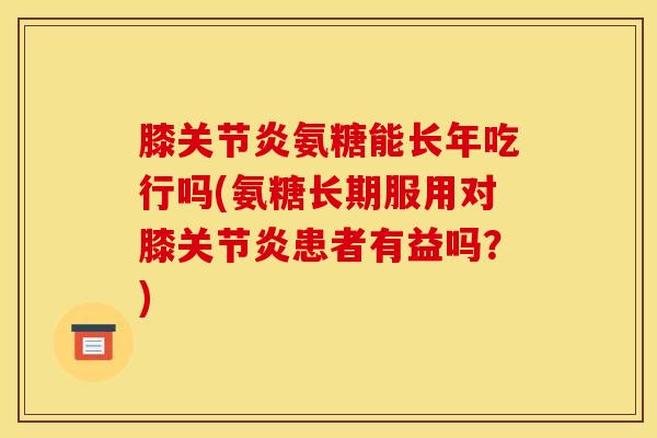 膝关节炎氨糖能长年吃行吗(氨糖长期服用对膝关节炎患者有益吗？)