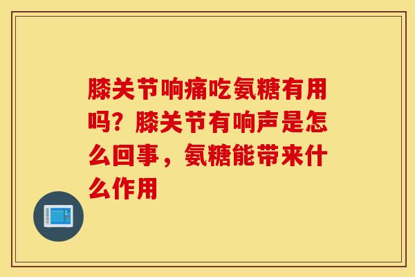 膝关节响痛吃氨糖有用吗？膝关节有响声是怎么回事，氨糖能带来什么作用