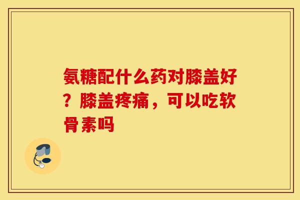 氨糖配什么药对膝盖好？膝盖疼痛，可以吃软骨素吗
