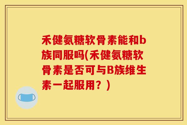 禾健氨糖软骨素能和b族同服吗(禾健氨糖软骨素是否可与B族维生素一起服用？)