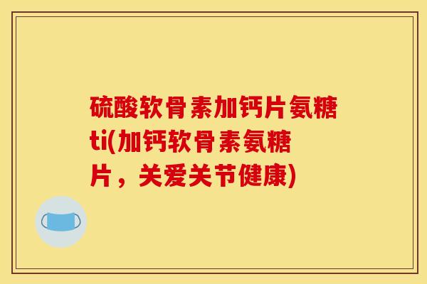 硫酸软骨素加钙片氨糖ti(加钙软骨素氨糖片，关爱关节健康)