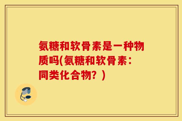 氨糖和软骨素是一种物质吗(氨糖和软骨素：同类化合物？)