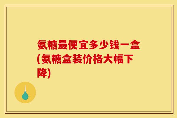 氨糖最便宜多少钱一盒(氨糖盒装价格大幅下降)