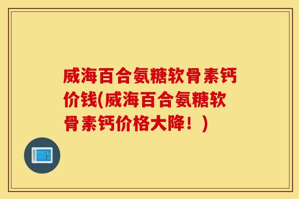 威海百合氨糖软骨素钙价钱(威海百合氨糖软骨素钙价格大降！)
