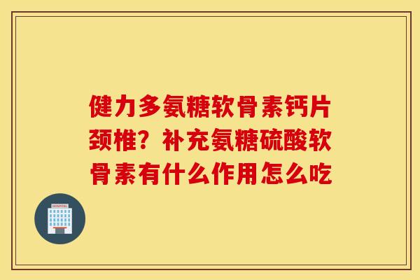 健力多氨糖软骨素钙片颈椎？补充氨糖硫酸软骨素有什么作用怎么吃