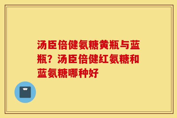 汤臣倍健氨糖黄瓶与蓝瓶？汤臣倍健红氨糖和蓝氨糖哪种好