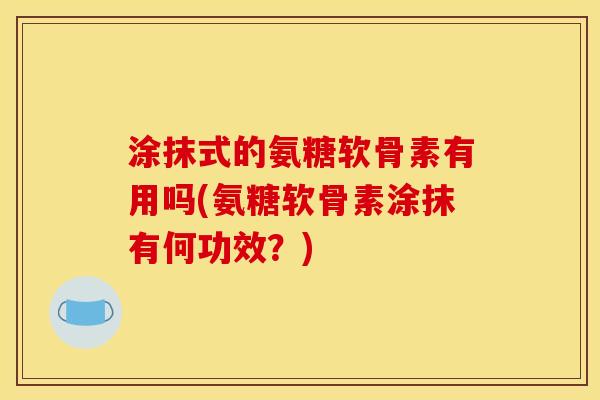 涂抹式的氨糖软骨素有用吗(氨糖软骨素涂抹有何功效？)