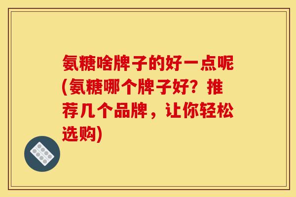 氨糖啥牌子的好一点呢(氨糖哪个牌子好？推荐几个品牌，让你轻松选购)