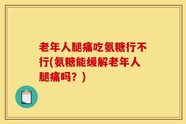 老年人腿痛吃氨糖行不行(氨糖能缓解老年人腿痛吗？)