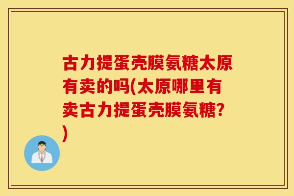 古力提蛋壳膜氨糖太原有卖的吗(太原哪里有卖古力提蛋壳膜氨糖?) 古力提蛋壳膜氨糖太原有卖的吗(太原哪里有卖古力提蛋壳膜氨糖?)