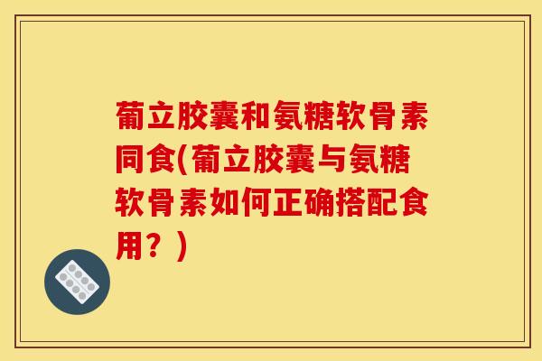 葡立胶囊和氨糖软骨素同食(葡立胶囊与氨糖软骨素如何正确搭配食用？)