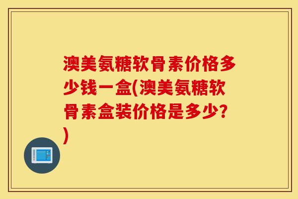 澳美氨糖软骨素价格多少钱一盒(澳美氨糖软骨素盒装价格是多少？)