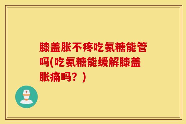 膝盖胀不疼吃氨糖能管吗(吃氨糖能缓解膝盖胀痛吗？)