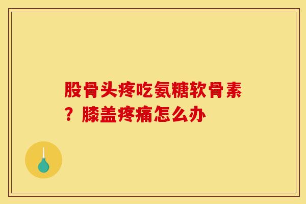 股骨头疼吃氨糖软骨素？膝盖疼痛怎么办
