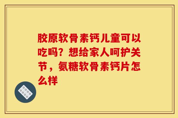胶原软骨素钙儿童可以吃吗？想给家人呵护关节，氨糖软骨素钙片怎么样