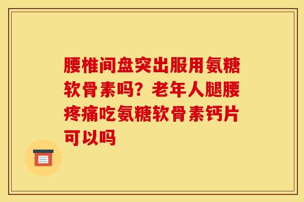 腰椎间盘突出服用氨糖软骨素吗？老年人腿腰疼痛吃氨糖软骨素钙片可以吗