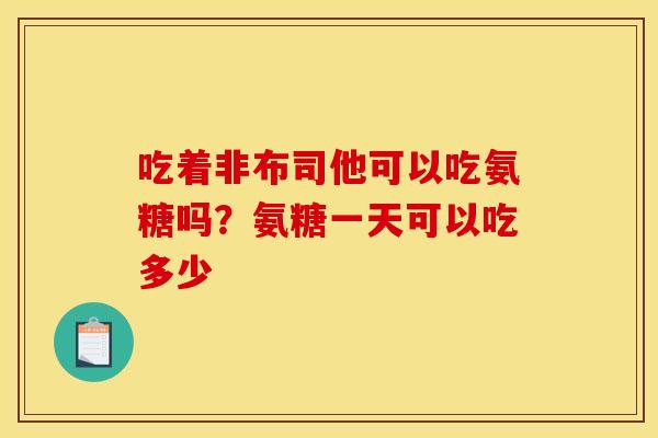 吃着非布司他可以吃氨糖吗？氨糖一天可以吃多少