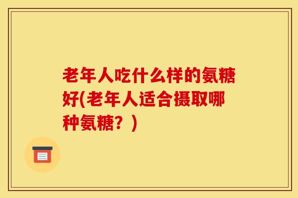 老年人吃什么样的氨糖好(老年人适合摄取哪种氨糖？)