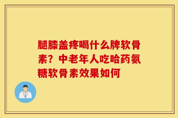 腿膝盖疼喝什么牌软骨素？中老年人吃哈药氨糖软骨素效果如何