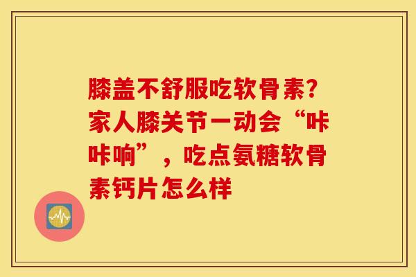 膝盖不舒服吃软骨素?家人膝关节一动会“咔咔响”,吃点氨糖软骨素钙片怎么样 膝盖不舒服吃软骨素?家人膝关节一动会“咔咔响”,吃点氨糖软骨素钙片怎么样