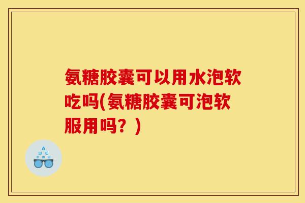 氨糖胶囊可以用水泡软吃吗(氨糖胶囊可泡软服用吗？)