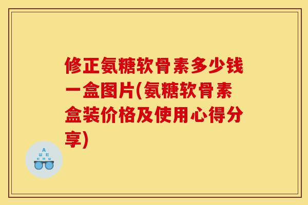 修正氨糖软骨素多少钱一盒图片(氨糖软骨素盒装价格及使用心得分享)