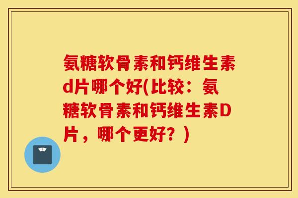 氨糖软骨素和钙维生素d片哪个好(比较：氨糖软骨素和钙维生素D片，哪个更好？)