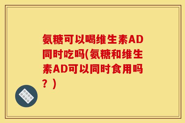 氨糖可以喝维生素AD同时吃吗(氨糖和维生素AD可以同时食用吗？)