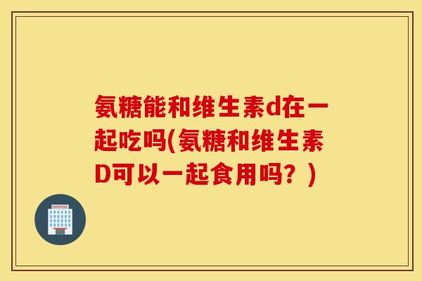 氨糖能和维生素d在一起吃吗(氨糖和维生素D可以一起食用吗？)