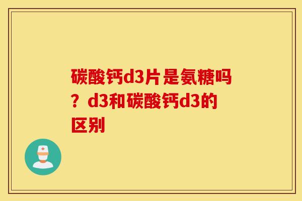 碳酸钙d3片是氨糖吗？d3和碳酸钙d3的区别