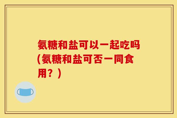 氨糖和盐可以一起吃吗(氨糖和盐可否一同食用？)