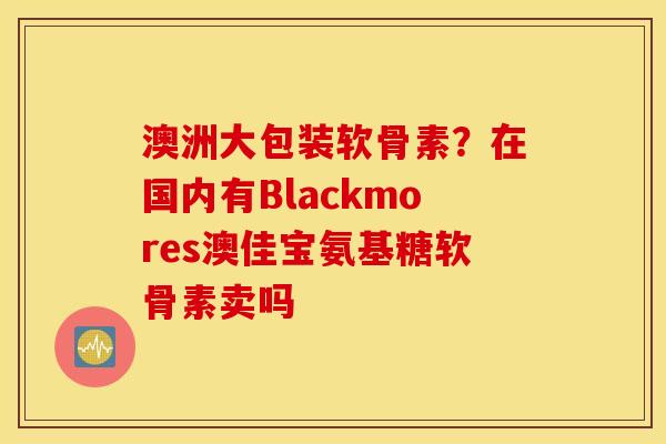 澳洲大包装软骨素？在国内有Blackmores澳佳宝氨基糖软骨素卖吗