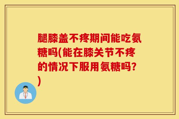 腿膝盖不疼期间能吃氨糖吗(能在膝关节不疼的情况下服用氨糖吗？)