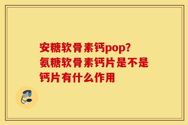 安糖软骨素钙pop？氨糖软骨素钙片是不是钙片有什么作用