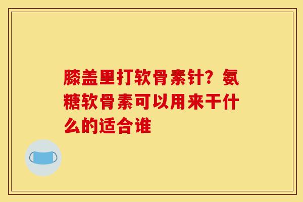 膝盖里打软骨素针？氨糖软骨素可以用来干什么的适合谁