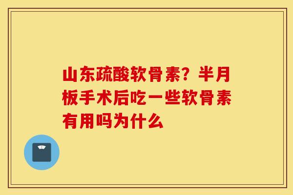 山东疏酸软骨素？半月板手术后吃一些软骨素有用吗为什么