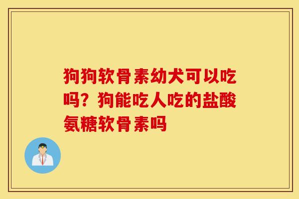 狗狗软骨素幼犬可以吃吗？狗能吃人吃的盐酸氨糖软骨素吗