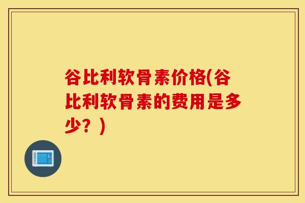 谷比利软骨素价格(谷比利软骨素的费用是多少？)