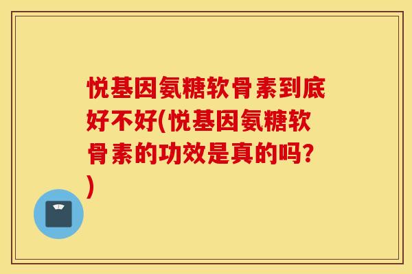 悦基因氨糖软骨素到底好不好(悦基因氨糖软骨素的功效是真的吗？)