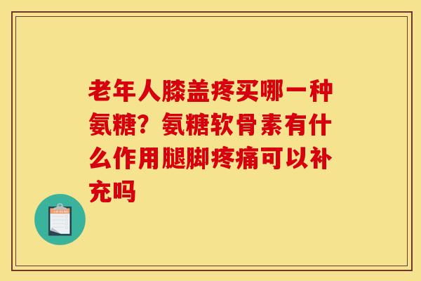 老年人膝盖疼买哪一种氨糖？氨糖软骨素有什么作用腿脚疼痛可以补充吗