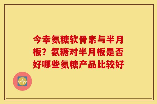 今幸氨糖软骨素与半月板？氨糖对半月板是否好哪些氨糖产品比较好