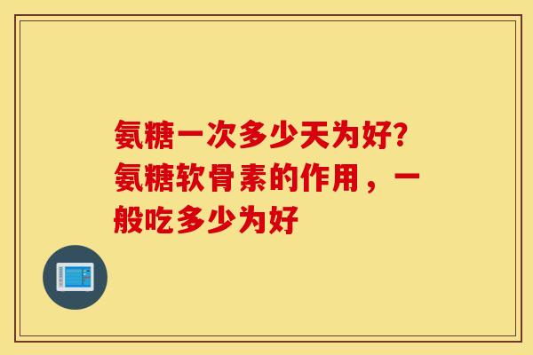 氨糖一次多少天为好？氨糖软骨素的作用，一般吃多少为好